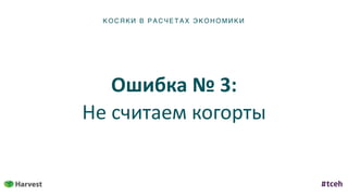 К ОСЯ К И В Р АС ЧЕТ АХ ЭКОН ОМИ КИ
Ошибка	№	3:	
Не	считаем	когорты
 