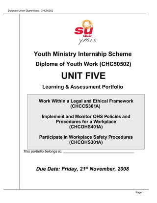Scripture Union Queensland: CHC50502




                    Youth Ministry Internship Scheme
                      Diploma of Youth Work (CHC50502)

                                       UNIT FIVE
                           Learning & Assessment Portfolio

                        Work Within a Legal and Ethical Framework
                                      (CHCCS301A)

                          Implement and Monitor OHS Policies and
                                Procedures for a Workplace
                                     (CHCOHS401A)

                        Participate in Workplace Safety Procedures
                                       (CHCOHS301A)
            This portfolio belongs to:




                      Due Date: Friday, 21st November, 2008



                                                                     Page 1
 