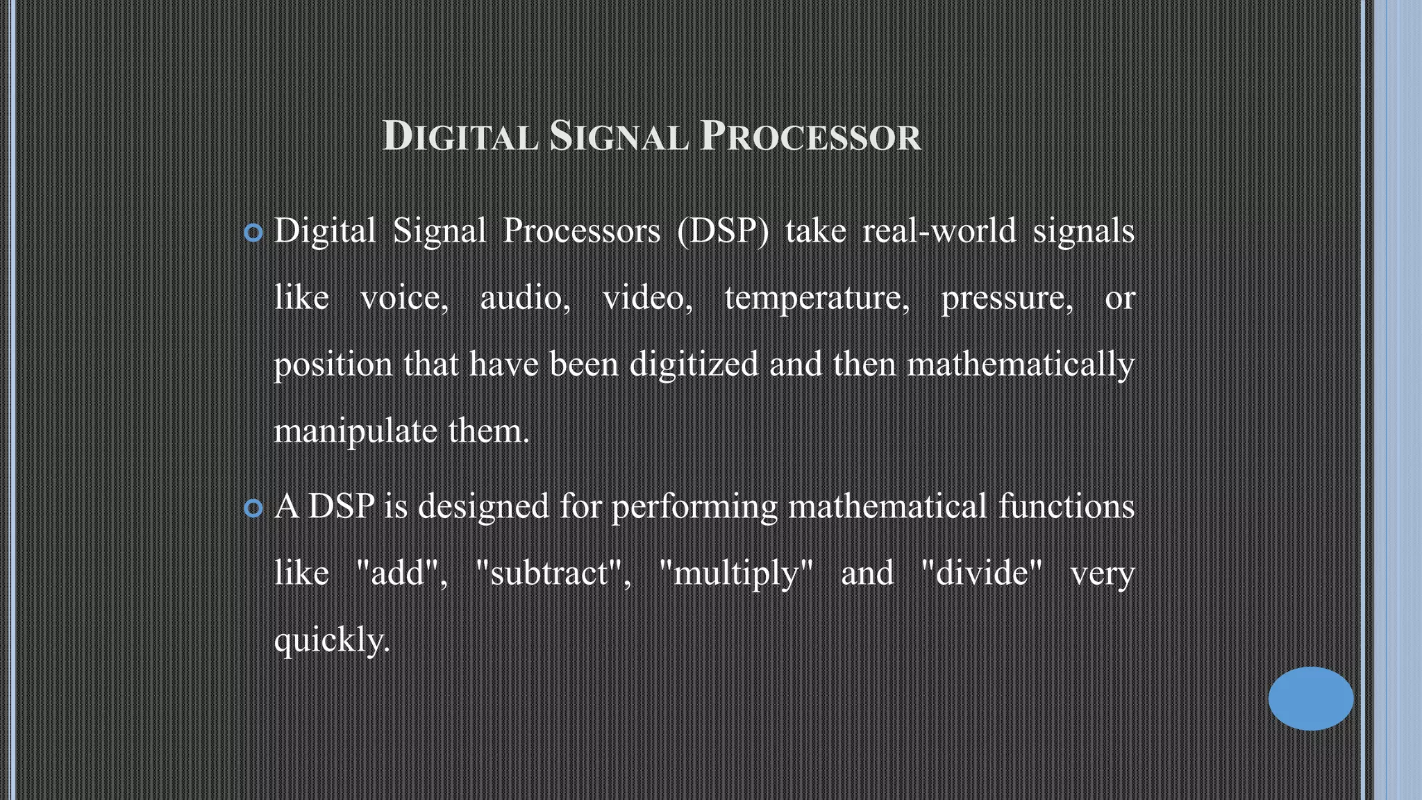 DIGITAL SIGNAL PROCESSOR  Digital Signal Processors (DSP) take real-world signals like voice, audio, video, temperature, pressure, or position that have been digitized and then mathematically manipulate them.  A DSP is designed for performing mathematical functions like "add", "subtract", "multiply" and "divide" very quickly. 
