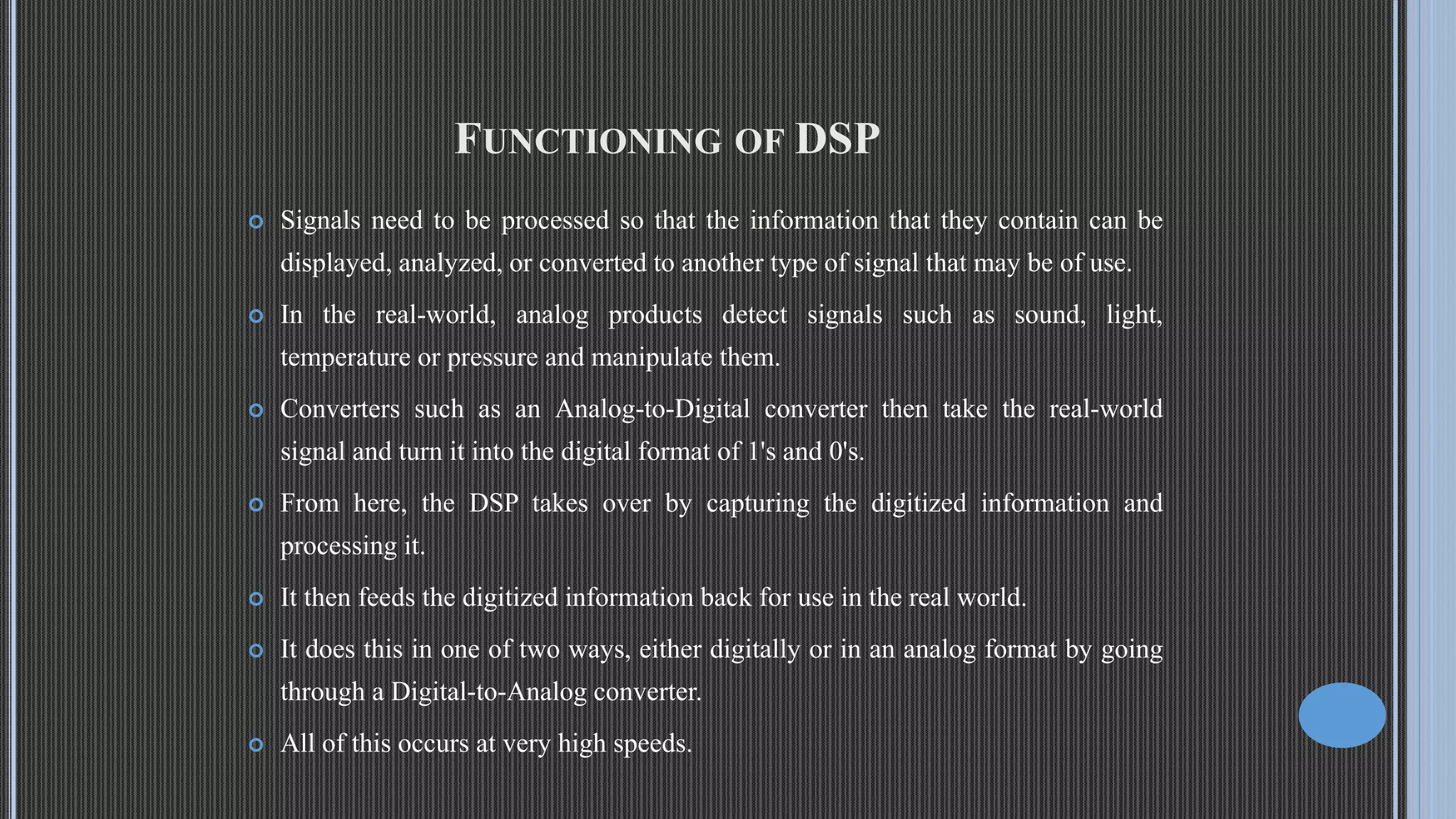 FUNCTIONING OF DSP  Signals need to be processed so that the information that they contain can be displayed, analyzed, or converted to another type of signal that may be of use.  In the real-world, analog products detect signals such as sound, light, temperature or pressure and manipulate them.  Converters such as an Analog-to-Digital converter then take the real-world signal and turn it into the digital format of 1's and 0's.  From here, the DSP takes over by capturing the digitized information and processing it.  It then feeds the digitized information back for use in the real world.  It does this in one of two ways, either digitally or in an analog format by going through a Digital-to-Analog converter.  All of this occurs at very high speeds. 