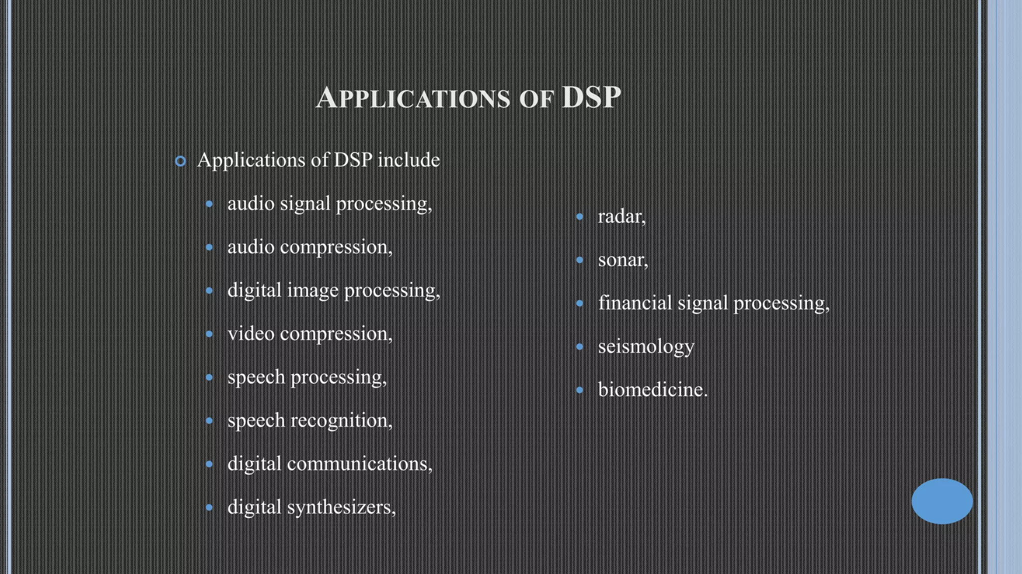APPLICATIONS OF DSP  Applications of DSP include  audio signal processing,  audio compression,  digital image processing,  video compression,  speech processing,  speech recognition,  digital communications,  digital synthesizers,  radar,  sonar,  financial signal processing,  seismology  biomedicine. 
