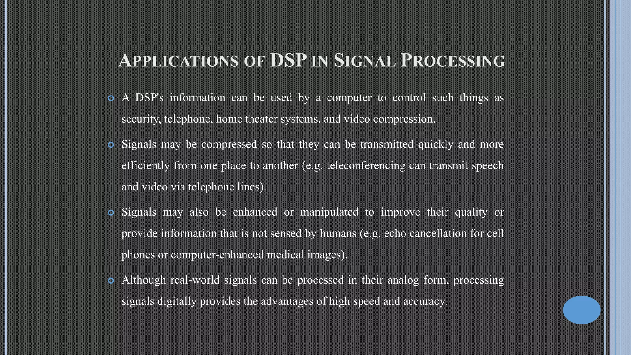APPLICATIONS OF DSP IN SIGNAL PROCESSING  A DSP's information can be used by a computer to control such things as security, telephone, home theater systems, and video compression.  Signals may be compressed so that they can be transmitted quickly and more efficiently from one place to another (e.g. teleconferencing can transmit speech and video via telephone lines).  Signals may also be enhanced or manipulated to improve their quality or provide information that is not sensed by humans (e.g. echo cancellation for cell phones or computer-enhanced medical images).  Although real-world signals can be processed in their analog form, processing signals digitally provides the advantages of high speed and accuracy. 