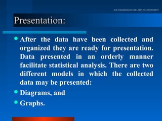 Dr.R.VARADHARAJAN, MBA DEPT, VELS UNIVERSITY




Presentation:
 After   the data have been collected and
  organized they are ready for presentation.
  Data presented in an orderly manner
  facilitate statistical analysis. There are two
  different models in which the collected
  data may be presented:
 Diagrams, and
 Graphs.
 