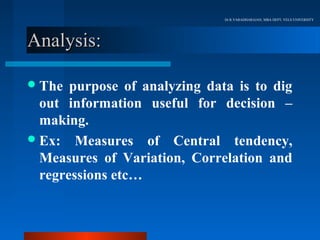 Dr.R.VARADHARAJAN, MBA DEPT, VELS UNIVERSITY




Analysis:

 The  purpose of analyzing data is to dig
  out information useful for decision –
  making.
 Ex: Measures of Central tendency,
  Measures of Variation, Correlation and
  regressions etc…
 