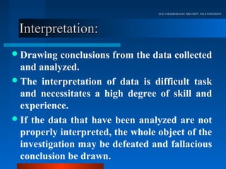 Dr.R.VARADHARAJAN, MBA DEPT, VELS UNIVERSITY




 Interpretation:
 Drawing   conclusions from the data collected
  and analyzed.
 The interpretation of data is difficult task
  and necessitates a high degree of skill and
  experience.
 If the data that have been analyzed are not
  properly interpreted, the whole object of the
  investigation may be defeated and fallacious
  conclusion be drawn.
 