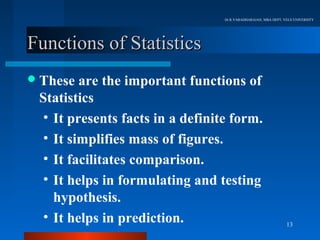 Dr.R.VARADHARAJAN, MBA DEPT, VELS UNIVERSITY




Functions of Statistics
 These  are the important functions of
 Statistics
  • It presents facts in a definite form.
  • It simplifies mass of figures.
  • It facilitates comparison.
  • It helps in formulating and testing
    hypothesis.
  • It helps in prediction.                                     13
 