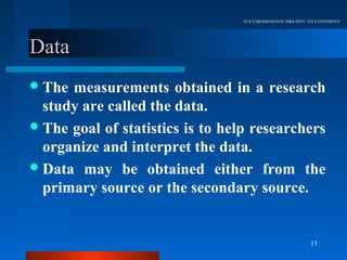 Dr.R.VARADHARAJAN, MBA DEPT, VELS UNIVERSITY




Data
 The measurements obtained in a research
  study are called the data.
 The goal of statistics is to help researchers
  organize and interpret the data.
 Data may be obtained either from the
  primary source or the secondary source.


                                                                15
 