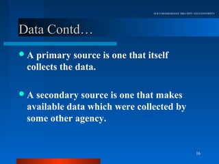 Dr.R.VARADHARAJAN, MBA DEPT, VELS UNIVERSITY




Data Contd…
A primary source is one that itself
 collects the data.

A secondary source is one that makes
 available data which were collected by
 some other agency.


                                                              16
 
