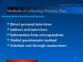 Dr.R.VARADHARAJAN, MBA DEPT, VELS UNIVERSITY




Methods of collecting Primary Data


 Direct personal interviews
 Indirect oral interviews
 Information from correspondents
 Mailed questionnaire method
 Schedule sent through enumerators



                                                            17
 