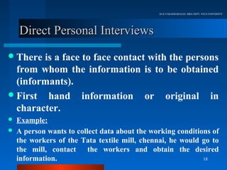 Dr.R.VARADHARAJAN, MBA DEPT, VELS UNIVERSITY




    Direct Personal Interviews
 There is a face to face contact with the persons
  from whom the information is to be obtained
  (informants).
 First hand information or original in
  character.
   Example:
   A person wants to collect data about the working conditions of
    the workers of the Tata textile mill, chennai, he would go to
    the mill, contact     the workers and obtain the desired
    information.                                             18
 