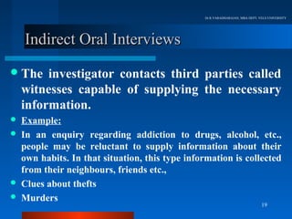 Dr.R.VARADHARAJAN, MBA DEPT, VELS UNIVERSITY




    Indirect Oral Interviews
 The    investigator contacts third parties called
    witnesses capable of supplying the necessary
    information.
   Example:
   In an enquiry regarding addiction to drugs, alcohol, etc.,
    people may be reluctant to supply information about their
    own habits. In that situation, this type information is collected
    from their neighbours, friends etc.,
   Clues about thefts
   Murders
                                                                               19
 
