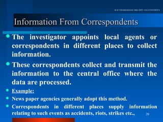 Dr.R.VARADHARAJAN, MBA DEPT, VELS UNIVERSITY




    Information From Correspondents
 The   investigator appoints local agents or
  correspondents in different places to collect
  information.
 These correspondents collect and transmit the
  information to the central office where the
  data are processed.
   Example:
   News paper agencies generally adopt this method.
   Correspondents in different places supply information
    relating to such events as accidents, riots, strikes etc., 20
 