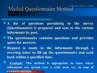 Dr.R.VARADHARAJAN, MBA DEPT, VELS UNIVERSITY


  Mailed Questionnaire Method

A    list of questions pertaining to the survey
  (Questionnaire) is prepared and sent to the various
  informants by post.
 The questionnaire contains questions and provides
  space for answers.
 Request is made to the informants through a
  covering letter to fill up the questionnaire and send
  back within a specified time.
 Example: This method is appropriate in cases where
  informants are spread over a wide area, i.e., in case of
                                                      21
  extensive surveys.
 