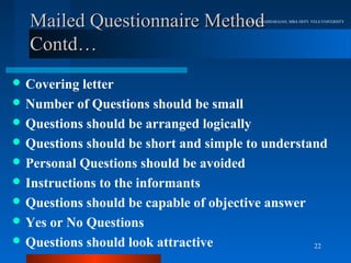 Mailed Questionnaire Method         Dr.R.VARADHARAJAN, MBA DEPT, VELS UNIVERSITY




  Contd…
 Covering  letter
 Number of Questions should be small
 Questions should be arranged logically
 Questions should be short and simple to understand
 Personal Questions should be avoided
 Instructions to the informants
 Questions should be capable of objective answer
 Yes or No Questions
 Questions should look attractive                22
 