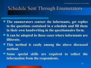 Dr.R.VARADHARAJAN, MBA DEPT, VELS UNIVERSITY




   Schedule Sent Through Enumerators

 The   enumerators contact the informants, get replies
  to the questions contained in a schedule and fill them
  in their own handwriting in the questionnaire form.
 It can be adopted in those cases where informants are
  illiterate.
 This method is costly among the above discussed
  method.
 Some special skills are required to collect the
  information from the respondents.
                                                                      23
 