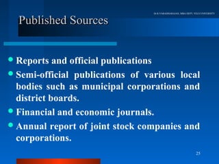 Dr.R.VARADHARAJAN, MBA DEPT, VELS UNIVERSITY


  Published Sources


 Reports   and official publications
 Semi-official publications of various local
  bodies such as municipal corporations and
  district boards.
 Financial and economic journals.
 Annual report of joint stock companies and
  corporations.
                                                                25
 