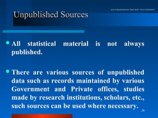 Dr.R.VARADHARAJAN, MBA DEPT, VELS UNIVERSITY


  Unpublished Sources


 All statistical   material   is   not           always
 published.

 There are various sources of unpublished
 data such as records maintained by various
 Government and Private offices, studies
 made by research institutions, scholars, etc.,
 such sources can be used where necessary. 26
 