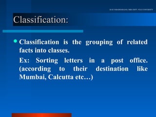 Dr.R.VARADHARAJAN, MBA DEPT, VELS UNIVERSITY




Classification:

 Classification  is the grouping of related
  facts into classes.
  Ex: Sorting letters in a post office.
  (according to their destination like
  Mumbai, Calcutta etc…)
 