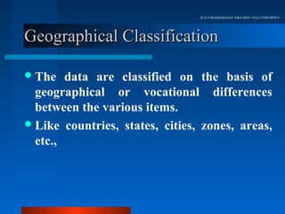 Dr.R.VARADHARAJAN, MBA DEPT, VELS UNIVERSITY




Geographical Classification

 The   data are classified on the basis of
  geographical or vocational differences
  between the various items.
 Like countries, states, cities, zones, areas,
  etc.,
 