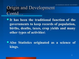 Dr.R.VARADHARAJAN, MBA DEPT, VELS UNIVERSITY



Origin and Development
Contd…
 It has been the traditional function of the
  governments to keep records of population,
  births, deaths, taxes, crop yields and many
  other types of activities

 Also  Statistics originated as a science of
  kings.

                                                               3
 