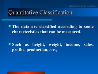 Dr.R.VARADHARAJAN, MBA DEPT, VELS UNIVERSITY




Quantitative Classification

 Thedata are classified according to some
 characteristics that can be measured.

 Such  as height, weight, income, sales,
 profits, production, etc.,
 