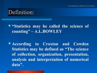 Dr.R.VARADHARAJAN, MBA DEPT, VELS UNIVERSITY




Definition:

 “Statisticsmay be called the science of
  counting” – A.L.BOWLEY

 According    to Croxton and Cowden
  Statistics may be defined as “The science
  of collection, organization, presentation,
  analysis and interpretation of numerical
  data”.
 