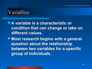 Dr.R.VARADHARAJAN, MBA DEPT, VELS UNIVERSITY




Variables
A  variable is a characteristic or
  condition that can change or take on
  different values.
 Most research begins with a general
  question about the relationship
  between two variables for a specific
  group of individuals.

                                                          49
 