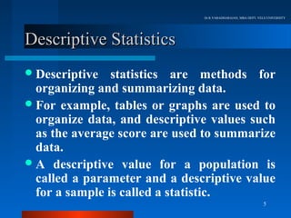 Dr.R.VARADHARAJAN, MBA DEPT, VELS UNIVERSITY




Descriptive Statistics
 Descriptive   statistics are methods for
  organizing and summarizing data.
 For example, tables or graphs are used to
  organize data, and descriptive values such
  as the average score are used to summarize
  data.
 A descriptive value for a population is
  called a parameter and a descriptive value
  for a sample is called a statistic.
                                                               5
 