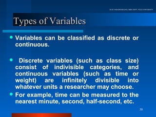 Dr.R.VARADHARAJAN, MBA DEPT, VELS UNIVERSITY




 Types of Variables
 Variables  can be classified as discrete or
    continuous.

  Discrete variables (such as class size)
  consist of indivisible categories, and
  continuous variables (such as time or
  weight) are infinitely divisible into
  whatever units a researcher may choose.
 For example, time can be measured to the
  nearest minute, second, half-second, etc.
                                                                 50
 