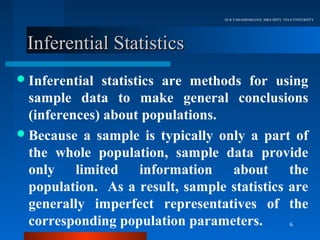 Dr.R.VARADHARAJAN, MBA DEPT, VELS UNIVERSITY




 Inferential Statistics
 Inferential  statistics are methods for using
  sample data to make general conclusions
  (inferences) about populations.
 Because a sample is typically only a part of
  the whole population, sample data provide
  only limited information about the
  population. As a result, sample statistics are
  generally imperfect representatives of the
  corresponding population parameters.       6
 