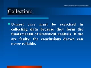 Dr.R.VARADHARAJAN, MBA DEPT, VELS UNIVERSITY




Collection:

 Utmost   care must be exercised in
 collecting data because they form the
 fundamental of Statistical analysis. If the
 are faulty, the conclusions drawn can
 never reliable.
 