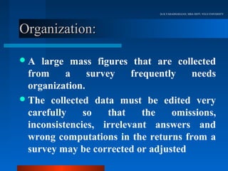Dr.R.VARADHARAJAN, MBA DEPT, VELS UNIVERSITY




Organization:

A   large mass figures that are collected
  from     a    survey    frequently   needs
  organization.
 The collected data must be edited very
  carefully    so    that    the   omissions,
  inconsistencies, irrelevant answers and
  wrong computations in the returns from a
  survey may be corrected or adjusted
 