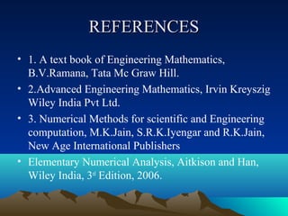 REFERENCES
• 1. A text book of Engineering Mathematics,
  B.V.Ramana, Tata Mc Graw Hill.
• 2.Advanced Engineering Mathematics, Irvin Kreyszig
  Wiley India Pvt Ltd.
• 3. Numerical Methods for scientific and Engineering
  computation, M.K.Jain, S.R.K.Iyengar and R.K.Jain,
  New Age International Publishers
• Elementary Numerical Analysis, Aitkison and Han,
  Wiley India, 3rd Edition, 2006.
 