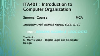 BOOLEAN ALGEBRA & LOGIC GATESUNIT-I
ITA401 : Introduction to
Computer Organization
Summer Course MCA
Instructor: Prof. Ramesh Ragala, SCSE, VITCC
Text Books
M. Morris Mano – Digital Logic and Computer
Design
1
 