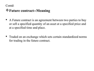 Contd:
Future contract--Meaning
 A Future contract is an agreement between two parties to buy
or sell a specified quantity of an asset at a specified price and
at a specified time and place.
 Traded on an exchange which sets certain standardized norms
for trading in the future contract.
 
