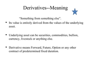Derivatives--Meaning
“Something from something else”.
 Its value is entirely derived from the values of the underlying
asset.
 Underlying asset can be securities, commodities, bullion,
currency, livestock or anything else.
 Derivative means Forward, Future, Option or any other
contract of predetermined fixed duration.
 
