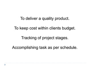 To deliver a quality product.
To keep cost within clients budget.
Tracking of project stages.
Accomplishing task as per schedule.
 