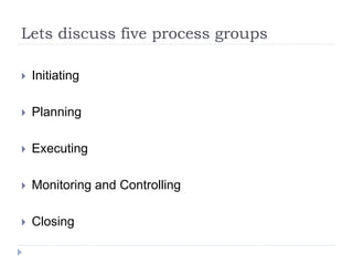 Lets discuss five process groups
 Initiating
 Planning
 Executing
 Monitoring and Controlling
 Closing
 