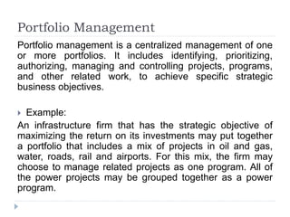Portfolio Management
Portfolio management is a centralized management of one
or more portfolios. It includes identifying, prioritizing,
authorizing, managing and controlling projects, programs,
and other related work, to achieve specific strategic
business objectives.
 Example:
An infrastructure firm that has the strategic objective of
maximizing the return on its investments may put together
a portfolio that includes a mix of projects in oil and gas,
water, roads, rail and airports. For this mix, the firm may
choose to manage related projects as one program. All of
the power projects may be grouped together as a power
program.
 