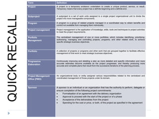 Term Definition
Project A project is a temporary endeavor undertaken to create a unique product, service, or result.
Temporary means that every project has a definite beginning and a definite end.
Subproject A subproject is a set of work units assigned to a single project organizational unit to divide the
project into more manageable components.
Program A program is a group of related projects managed in a coordinated way to obtain benefits and
control not available from managing them individually.
Project management Project management is the application of knowledge, skills, tools and techniques to project activities
to meet the project requirements.
Portfolio
Management
The centralized management of one or more portfolios, which includes identifying, prioritizing,
authorizing, managing and controlling projects, programs, and other related work, to achieve
specific strategic business objectives.
Portfolio A collection of projects or programs and other work that are grouped together to facilitate effective
management of that work to meet strategic business objectives.
Progressive
Elaboration
Continuously improving and detailing a plan as more detailed and specific information and more
accurate estimates become available as the project progresses, and thereby producing more
accurate and complete plans that result from the successive iterations of the planning process.
Project Management
Office (PMO)
An organizational body or entity assigned various responsibilities related to the centralized and
coordinated management of those projects under its domain.
Sponsor A sponsor is an individual or an organization that has the authority to perform, delegate or
ensure completion of the following project commitments:
 Formalisation of an agreement with the delivery organization
 Approval to proceed with the start of the project or of a phase
 Acceptance of the deliverables from the project
 Spending for the cost or price, or both, of the project as specified in the agreement
QUICKRECALL
 