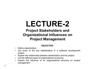 LECTURE-2
Project Stakeholders and
Organizational Influences on
Project Management
OBJECTIVE:
• Define stakeholders.
• List some of the key stakeholders in a software development
project.
• Explain the relationship between stakeholders and the project.
• List the different types of organizational structures.
• Explain the influence of an organizational structure on project
management
 