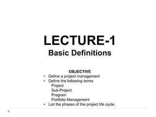 LECTURE-1
Basic Definitions
OBJECTIVE
• Define a project management
• Define the following terms
Project
Sub-Project
Program
Portfolio Management
• List the phases of the project life cycle.
 