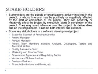STAKE-HOLDERS
 Stakeholders are the people or organizations actively involved in the
project, or whose interests may be positively or negatively affected
by the start or completion of the project. They can positively or
negatively affect the project by execution (start) or completion of the
project. They may exert influence over the project, its deliverables
and on the project team. It can be both internal and external.
 Some key stakeholders in a software development project:
 Executive Sponsor or Funding Authority
 Project Manager
 Product Manager
 Project Team Members including Analysts, Developers, Testers and
Technical Writers
 Quality Assurance Team
 Marketing and Finance Team
 Government Agencies and Regulatory Bodies
 Vendors and Sub contractors
 Business Partners
 Financial Institutions and Banks, etc.
 