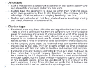  Advantages
 Staff is managed by a person with experience in their same specialty who
can adequately understand and review their work.
 Staffers have the opportunity to move up within their functional areas,
which gives a reason for them to stay long-term. The company gets the
advantage of their expertise and company knowledge over time.
 Staffers work with others in their field, which allows for knowledge sharing
and lateral job moves to learn new skills.
 Disadvantages
 Functional areas may have difficulties working with other functional areas.
There is often a perception that they are competing with other functional
areas for resources and a lack of understanding of what other areas do
for the company. So, the accounting department may be upset that its
request for an additional headcount is denied, but the company financial
results point to a need for additional sales people rather than accountants.
 As the company grows larger, the functional areas can become difficult to
manage due to their size. They can become almost like small companies
on their own, with their own cultures, facilities, and management methods.
 Functional areas may become distracted by their own goals and focus on
them, rather than on overall company objectives. For instance, there may
be a desire by the I.T. department to implement a new, state-of-the-art
computer system, but the overall company objectives support investment
in new products instead. Since the unit doesn't have an overview of the
entire company, it may focus attention on goals that it believes are
important but which are not priorities for top management.
 