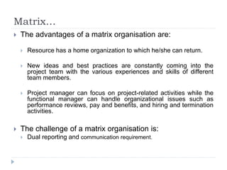 Matrix…
 The advantages of a matrix organisation are:
 Resource has a home organization to which he/she can return.
 New ideas and best practices are constantly coming into the
project team with the various experiences and skills of different
team members.
 Project manager can focus on project-related activities while the
functional manager can handle organizational issues such as
performance reviews, pay and benefits, and hiring and termination
activities.
 The challenge of a matrix organisation is:
 Dual reporting and communication requirement.
 