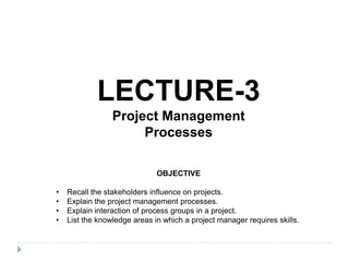 LECTURE-3
Project Management
Processes
OBJECTIVE
• Recall the stakeholders influence on projects.
• Explain the project management processes.
• Explain interaction of process groups in a project.
• List the knowledge areas in which a project manager requires skills.
 