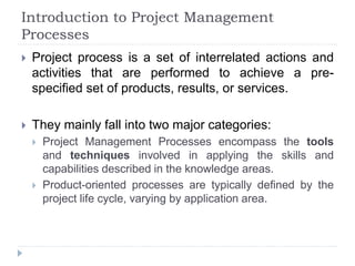 Introduction to Project Management
Processes
 Project process is a set of interrelated actions and
activities that are performed to achieve a pre-
specified set of products, results, or services.
 They mainly fall into two major categories:
 Project Management Processes encompass the tools
and techniques involved in applying the skills and
capabilities described in the knowledge areas.
 Product-oriented processes are typically defined by the
project life cycle, varying by application area.
 