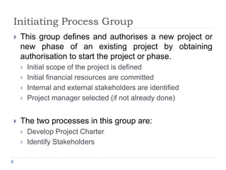 Initiating Process Group
 This group defines and authorises a new project or
new phase of an existing project by obtaining
authorisation to start the project or phase.
 Initial scope of the project is defined
 Initial financial resources are committed
 Internal and external stakeholders are identified
 Project manager selected (if not already done)
 The two processes in this group are:
 Develop Project Charter
 Identify Stakeholders
 