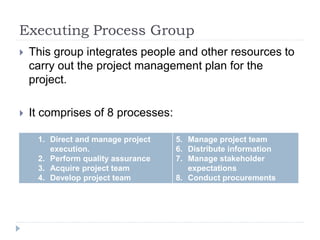 Executing Process Group
 This group integrates people and other resources to
carry out the project management plan for the
project.
 It comprises of 8 processes:
1. Direct and manage project
execution.
2. Perform quality assurance
3. Acquire project team
4. Develop project team
5. Manage project team
6. Distribute information
7. Manage stakeholder
expectations
8. Conduct procurements
 