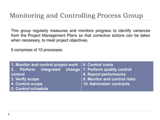 Monitoring and Controlling Process Group
1. Monitor and control project work
2. Perform integrated change
control
3. Verify scope
4. Control scope
5. Control schedule
6. Control costs
7. Perform quality control
8. Report performance
9. Monitor and control risks
10. Administer contracts
This group regularly measures and monitors progress to identify variances
from the Project Management Plans so that corrective actions can be taken
when necessary, to meet project objectives.
It comprises of 10 processes:
 